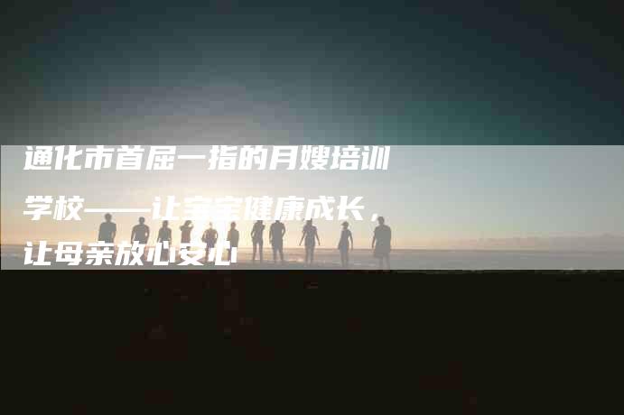 通化市首屈一指的月嫂培训学校——让宝宝健康成长，让母亲放心安心-速上门月嫂网