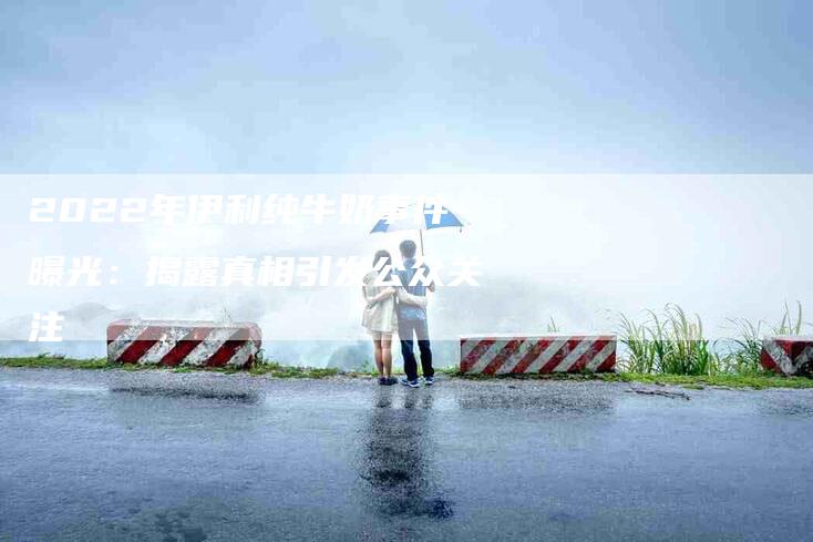 2022年伊利纯牛奶事件曝光：揭露真相引发公众关注