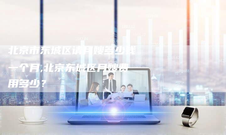 北京市东城区请月嫂多少钱一个月,北京东城区月嫂费用多少？-住家保姆月嫂服务_家政保洁钟点工家政服务_速上门月嫂网首页
