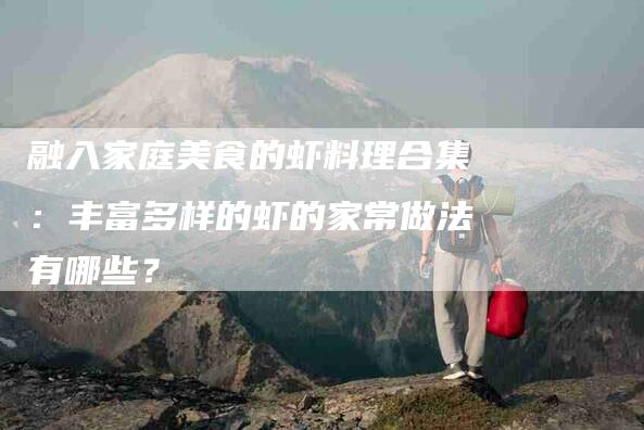 融入家庭美食的虾料理合集：丰富多样的虾的家常做法有哪些？-住家保姆月嫂服务_家政保洁钟点工家政服务_速上门月嫂网首页