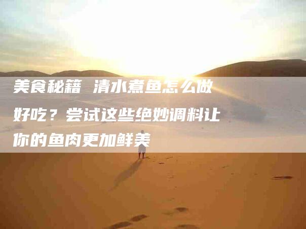 美食秘籍 清水煮鱼怎么做好吃？尝试这些绝妙调料让你的鱼肉更加鲜美-住家保姆月嫂服务_家政保洁钟点工家政服务_速上门月嫂网首页
