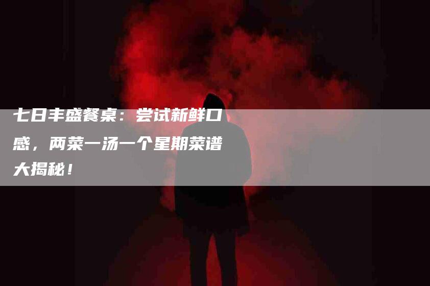 七日丰盛餐桌：尝试新鲜口感，两菜一汤一个星期菜谱大揭秘！-住家保姆月嫂服务_家政保洁钟点工家政服务_速上门月嫂网首页