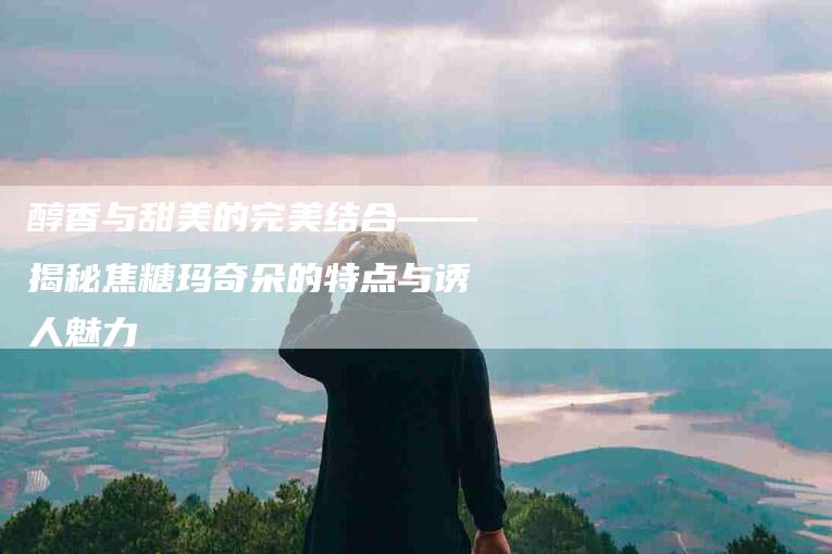 醇香与甜美的完美结合——揭秘焦糖玛奇朵的特点与诱人魅力-住家保姆月嫂服务_家政保洁钟点工家政服务_速上门月嫂网首页