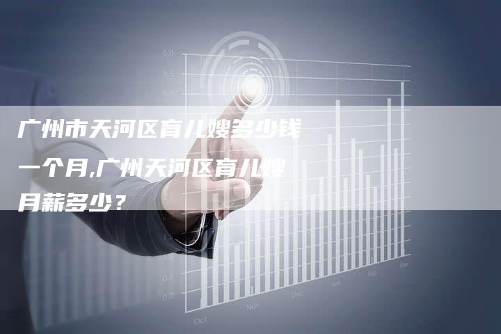 广州市天河区育儿嫂多少钱一个月,广州天河区育儿嫂月薪多少？