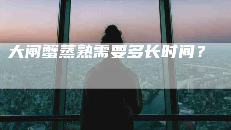 大闸蟹蒸熟需要多长时间？-住家保姆月嫂服务_家政保洁钟点工家政服务_速上门月嫂网首页