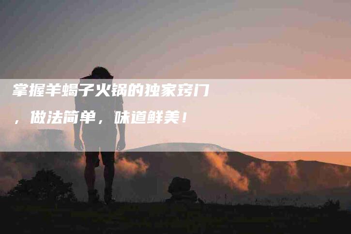 掌握羊蝎子火锅的独家窍门，做法简单，味道鲜美！-住家保姆月嫂服务_家政保洁钟点工家政服务_速上门月嫂网首页