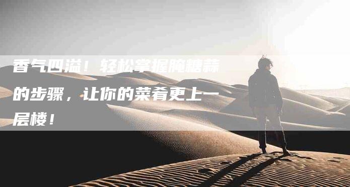 香气四溢！轻松掌握腌糖蒜的步骤，让你的菜肴更上一层楼！-住家保姆月嫂服务_家政保洁钟点工家政服务_速上门月嫂网首页