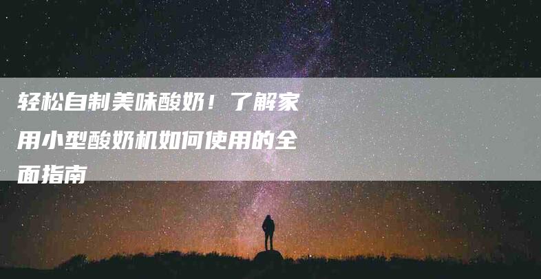 轻松自制美味酸奶！了解家用小型酸奶机如何使用的全面指南