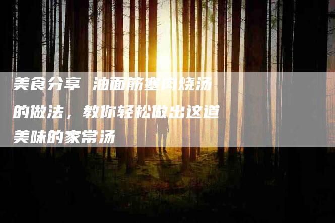 美食分享 油面筋塞肉烧汤的做法,教你轻松做出这道美味的家常汤-住家保姆月嫂服务_家政保洁钟点工家政服务_速上门月嫂网首页