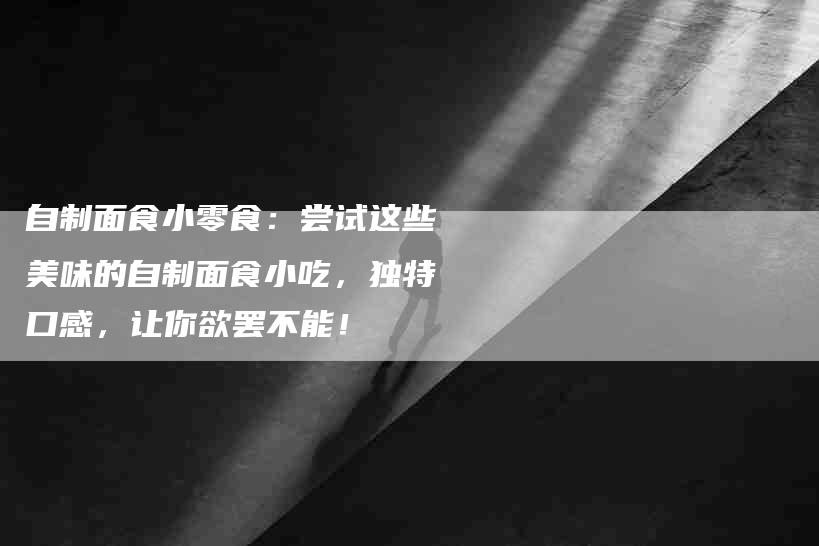 自制面食小零食：尝试这些美味的自制面食小吃，独特口感，让你欲罢不能！-住家保姆月嫂服务_家政保洁钟点工家政服务_速上门月嫂网首页