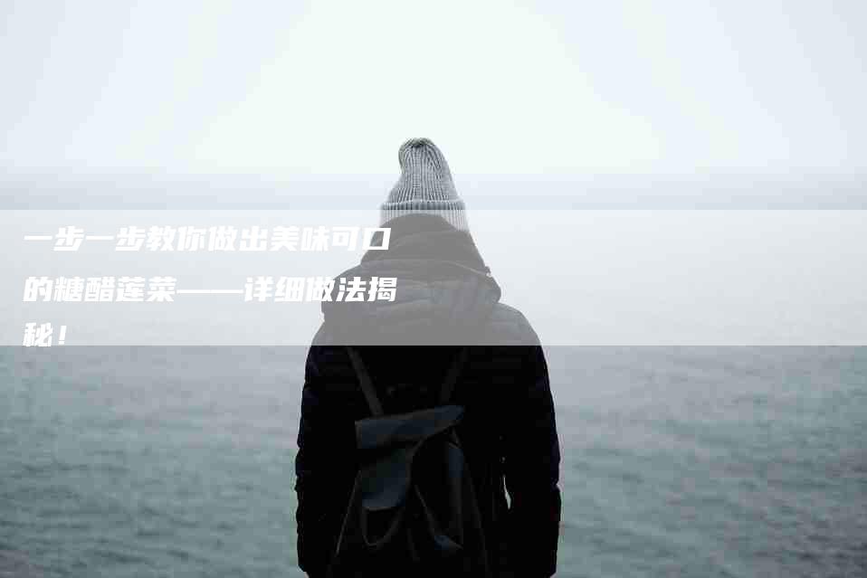 一步一步教你做出美味可口的糖醋莲菜——详细做法揭秘！