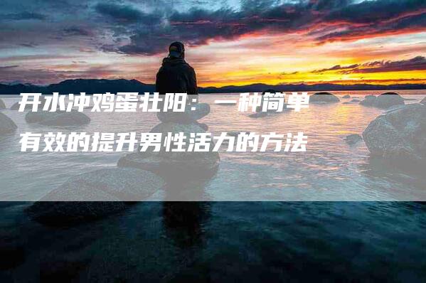 开水冲鸡蛋壮阳：一种简单有效的提升男性活力的方法-住家保姆月嫂服务_家政保洁钟点工家政服务_速上门月嫂网首页