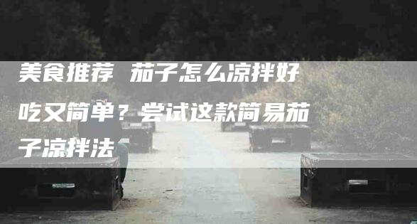 美食推荐 茄子怎么凉拌好吃又简单？尝试这款简易茄子凉拌法