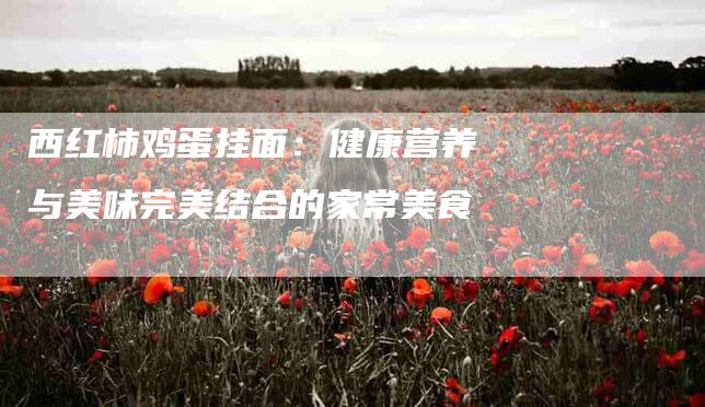 西红柿鸡蛋挂面：健康营养与美味完美结合的家常美食-住家保姆月嫂服务_家政保洁钟点工家政服务_速上门月嫂网首页