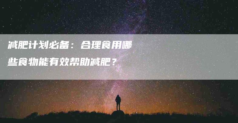 减肥计划必备：合理食用哪些食物能有效帮助减肥？
