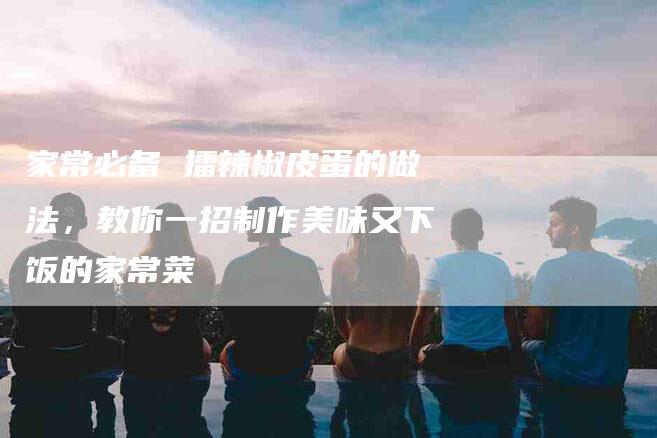 家常必备 擂辣椒皮蛋的做法，教你一招制作美味又下饭的家常菜-住家保姆月嫂服务_家政保洁钟点工家政服务_速上门月嫂网首页