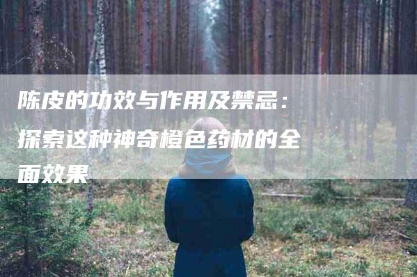 陈皮的功效与作用及禁忌：探索这种神奇橙色药材的全面效果-住家保姆月嫂服务_家政保洁钟点工家政服务_速上门月嫂网首页