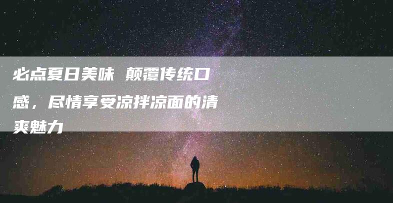 必点夏日美味 颠覆传统口感，尽情享受凉拌凉面的清爽魅力-住家保姆月嫂服务_家政保洁钟点工家政服务_速上门月嫂网首页