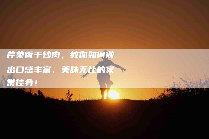 芹菜香干炒肉，教你如何做出口感丰富、美味无比的家常佳肴！-住家保姆月嫂服务_家政保洁钟点工家政服务_速上门月嫂网首页
