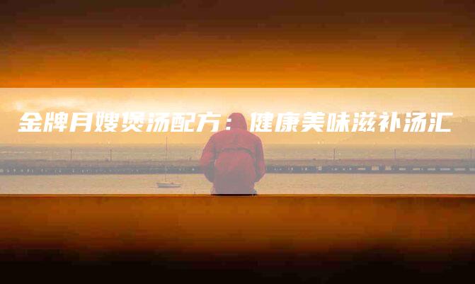 金牌月嫂煲汤配方：健康美味滋补汤汇-住家保姆月嫂服务_家政保洁钟点工家政服务_速上门月嫂网首页