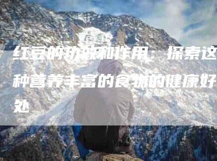 红豆的功效和作用：探索这种营养丰富的食物的健康好处-住家保姆月嫂服务_家政保洁钟点工家政服务_速上门月嫂网首页