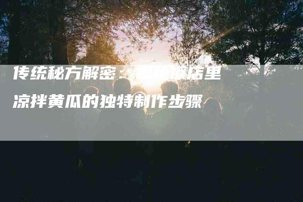 传统秘方解密：揭秘饭店里凉拌黄瓜的独特制作步骤-住家保姆月嫂服务_家政保洁钟点工家政服务_速上门月嫂网首页