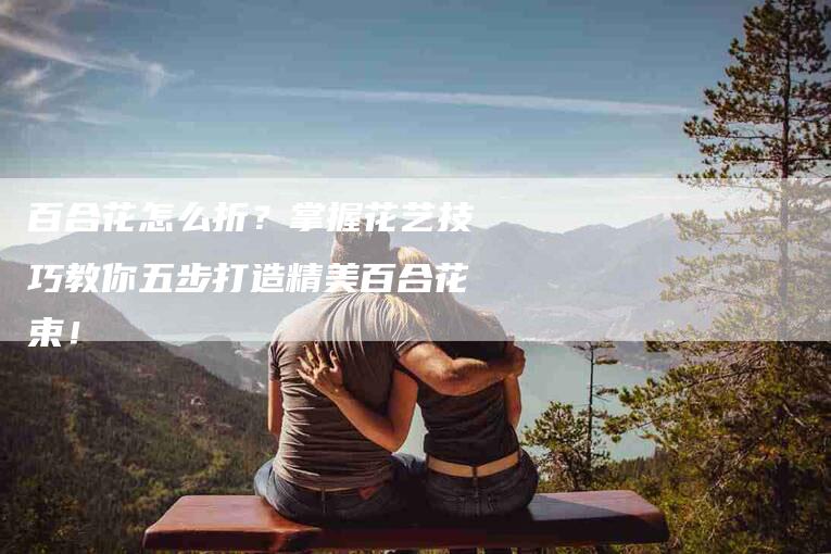 百合花怎么折？掌握花艺技巧教你五步打造精美百合花束！