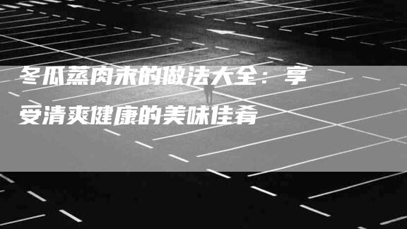 冬瓜蒸肉末的做法大全：享受清爽健康的美味佳肴-住家保姆月嫂服务_家政保洁钟点工家政服务_速上门月嫂网首页
