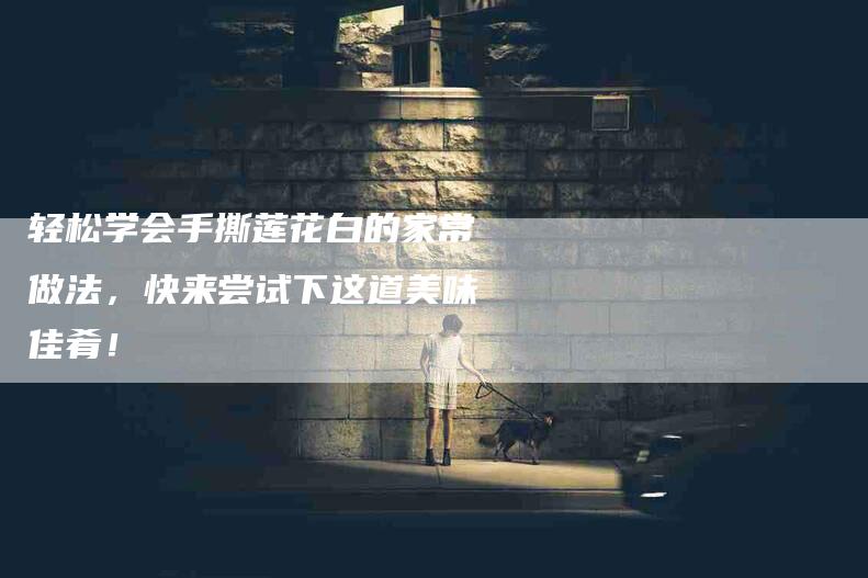 轻松学会手撕莲花白的家常做法,快来尝试下这道美味佳肴!-住家保姆月嫂服务_家政保洁钟点工家政服务_速上门月嫂网首页