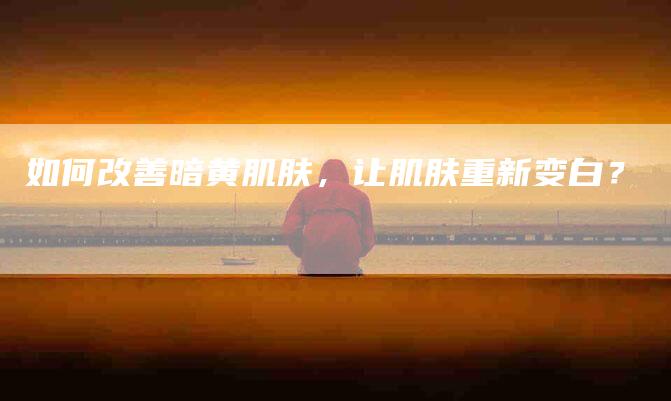 如何改善暗黄肌肤，让肌肤重新变白？-住家保姆月嫂服务_家政保洁钟点工家政服务_速上门月嫂网首页