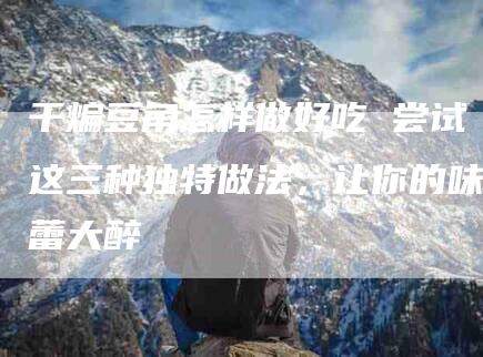 干煸豆角怎样做好吃 尝试这三种独特做法，让你的味蕾大醉