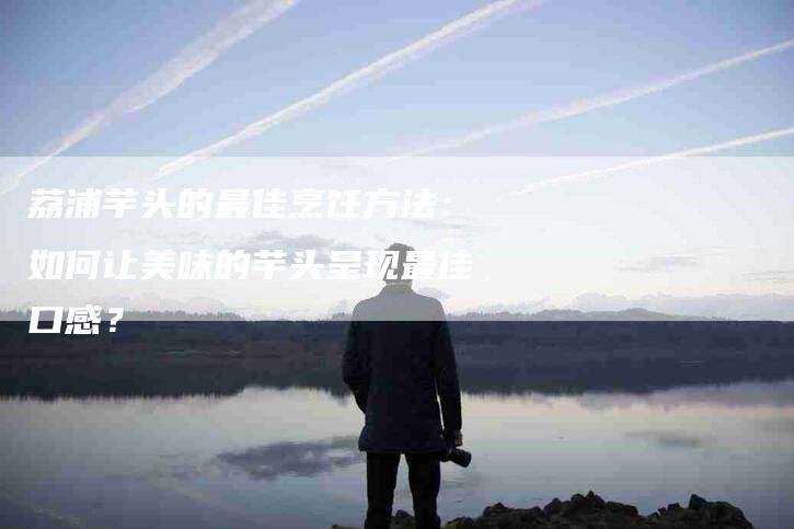 荔浦芋头的最佳烹饪方法：如何让美味的芋头呈现最佳口感？
