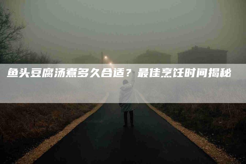鱼头豆腐汤煮多久合适？最佳烹饪时间揭秘-住家保姆月嫂服务_家政保洁钟点工家政服务_速上门月嫂网首页