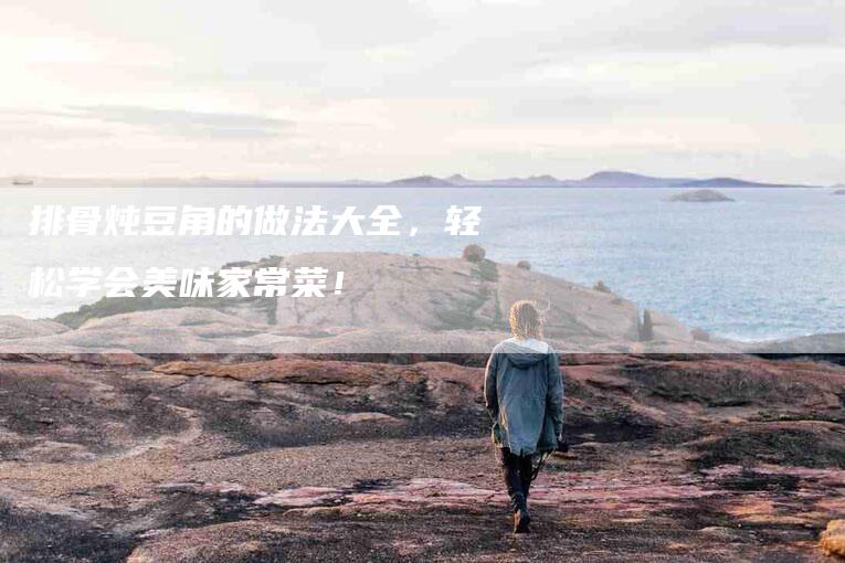 排骨炖豆角的做法大全，轻松学会美味家常菜！