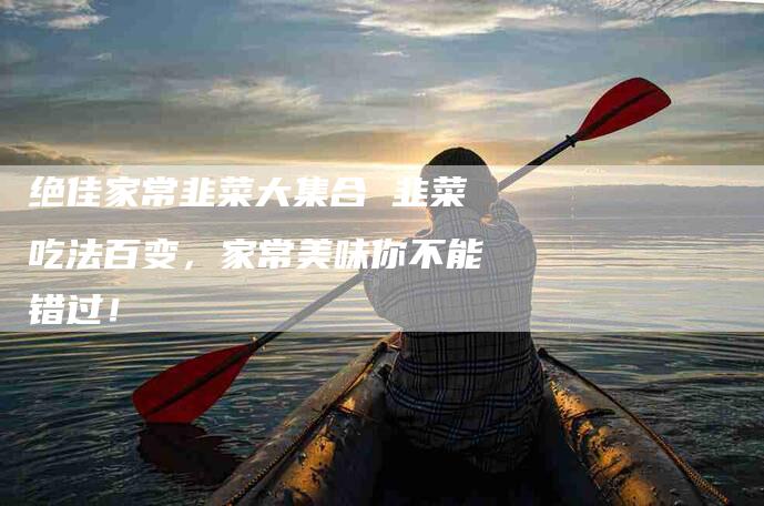 绝佳家常韭菜大集合 韭菜吃法百变，家常美味你不能错过！