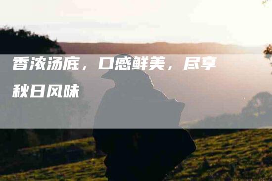香浓汤底，口感鲜美，尽享秋日风味-住家保姆月嫂服务_家政保洁钟点工家政服务_速上门月嫂网首页