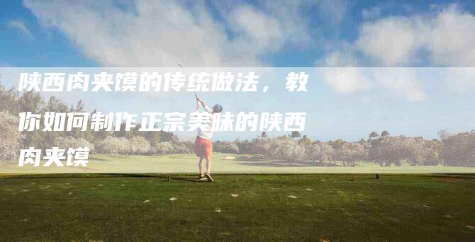 陕西肉夹馍的传统做法，教你如何制作正宗美味的陕西肉夹馍-住家保姆月嫂服务_家政保洁钟点工家政服务_速上门月嫂网首页