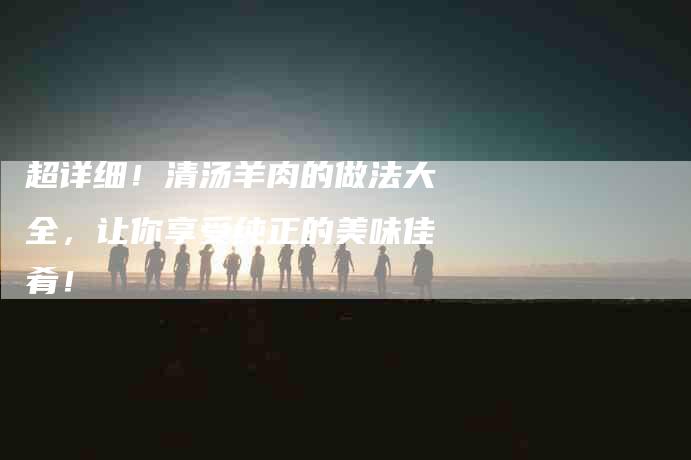 超详细！清汤羊肉的做法大全，让你享受纯正的美味佳肴！