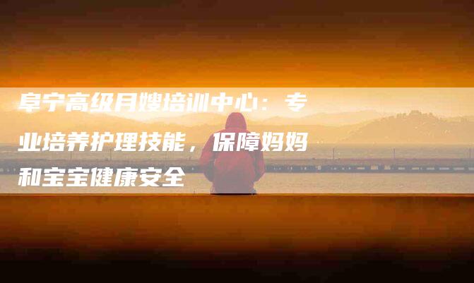 阜宁高级月嫂培训中心：专业培养护理技能，保障妈妈和宝宝健康安全-住家保姆月嫂服务_家政保洁钟点工家政服务_速上门月嫂网首页