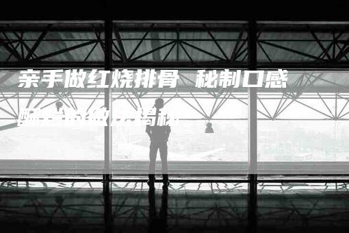亲手做红烧排骨 秘制口感酥烂的做法揭秘-住家保姆月嫂服务_家政保洁钟点工家政服务_速上门月嫂网首页