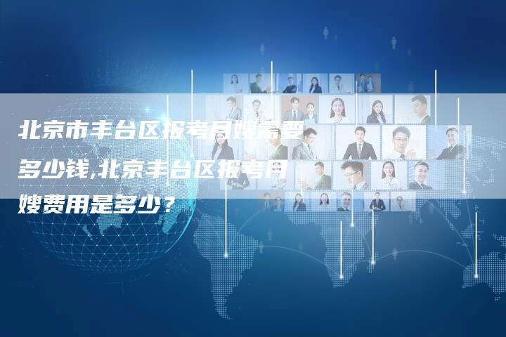 北京市丰台区报考月嫂需要多少钱,北京丰台区报考月嫂费用是多少？