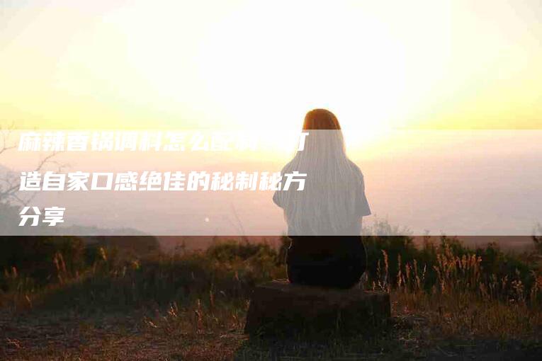 麻辣香锅调料怎么配制：打造自家口感绝佳的秘制秘方分享
