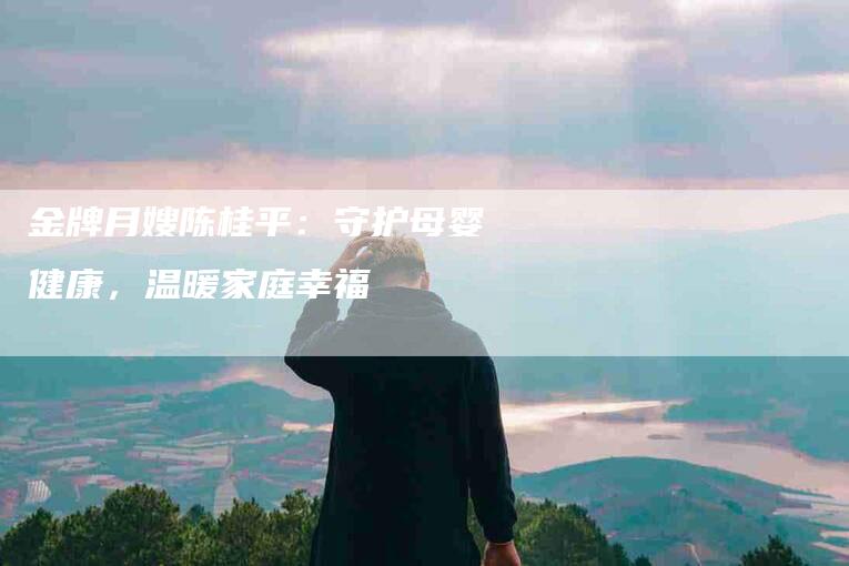 金牌月嫂陈桂平:守护母婴健康,温暖家庭幸福-住家保姆月嫂服务_家政保洁钟点工家政服务_速上门月嫂网首页