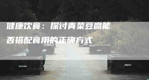 健康饮食：探讨青菜豆腐能否搭配食用的正确方式
