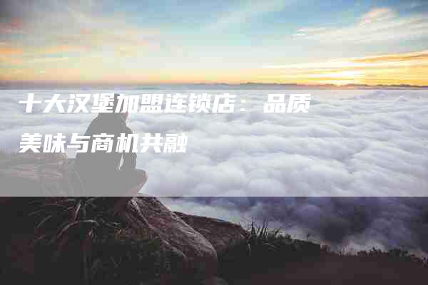 十大汉堡加盟连锁店:品质美味与商机共融-住家保姆月嫂服务_家政保洁钟点工家政服务_速上门月嫂网首页