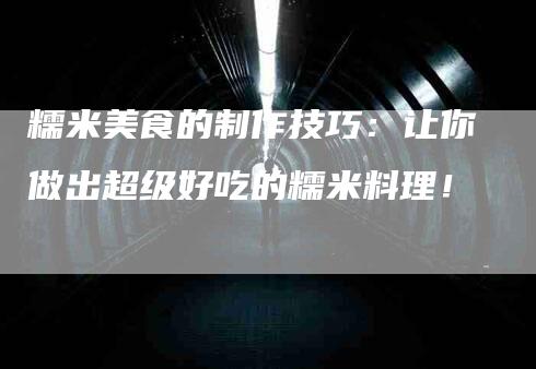 糯米美食的制作技巧：让你做出超级好吃的糯米料理！