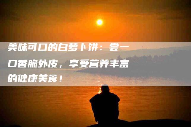 美味可口的白萝卜饼：尝一口香脆外皮，享受营养丰富的健康美食！-住家保姆月嫂服务_家政保洁钟点工家政服务_速上门月嫂网首页