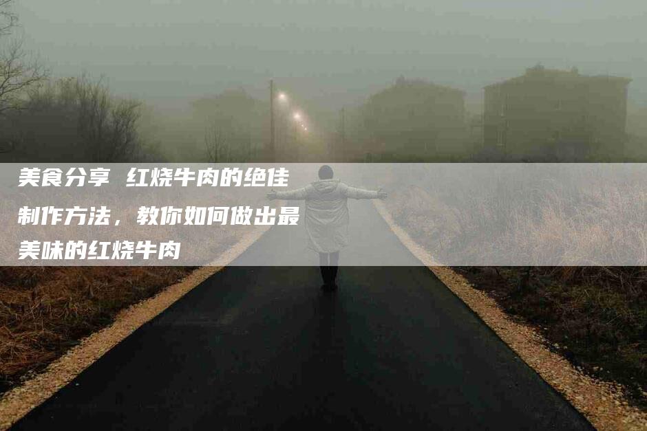 美食分享 红烧牛肉的绝佳制作方法，教你如何做出最美味的红烧牛肉