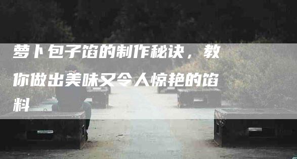 萝卜包子馅的制作秘诀，教你做出美味又令人惊艳的馅料