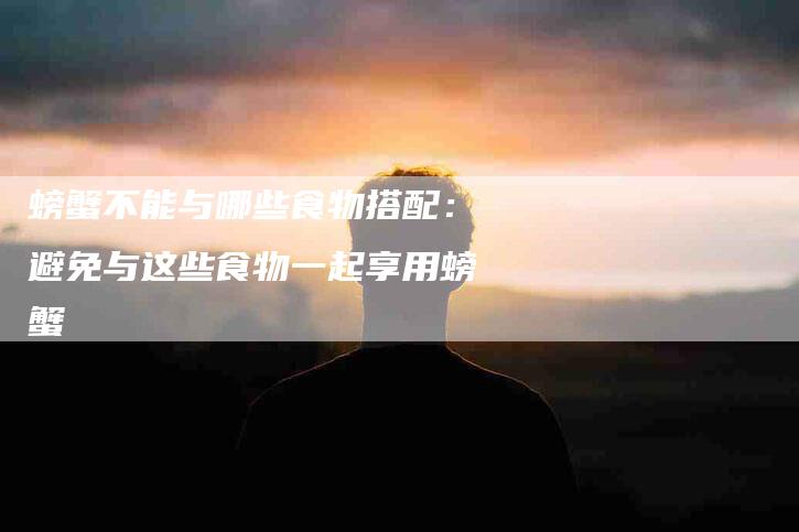 螃蟹不能与哪些食物搭配：避免与这些食物一起享用螃蟹